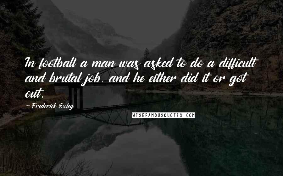 Frederick Exley Quotes: In football a man was asked to do a difficult and brutal job, and he either did it or got out.