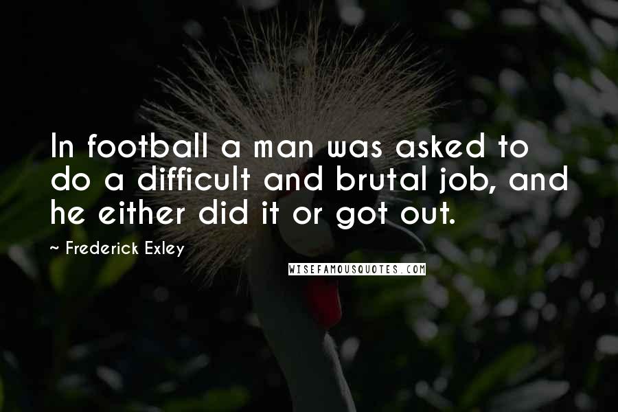 Frederick Exley Quotes: In football a man was asked to do a difficult and brutal job, and he either did it or got out.