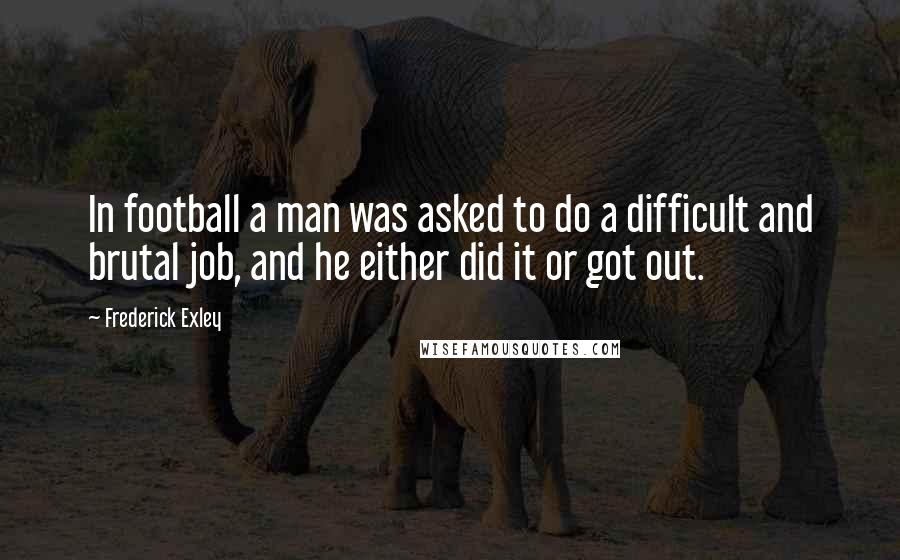 Frederick Exley Quotes: In football a man was asked to do a difficult and brutal job, and he either did it or got out.