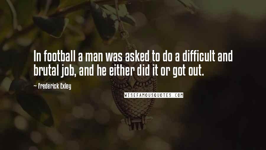 Frederick Exley Quotes: In football a man was asked to do a difficult and brutal job, and he either did it or got out.