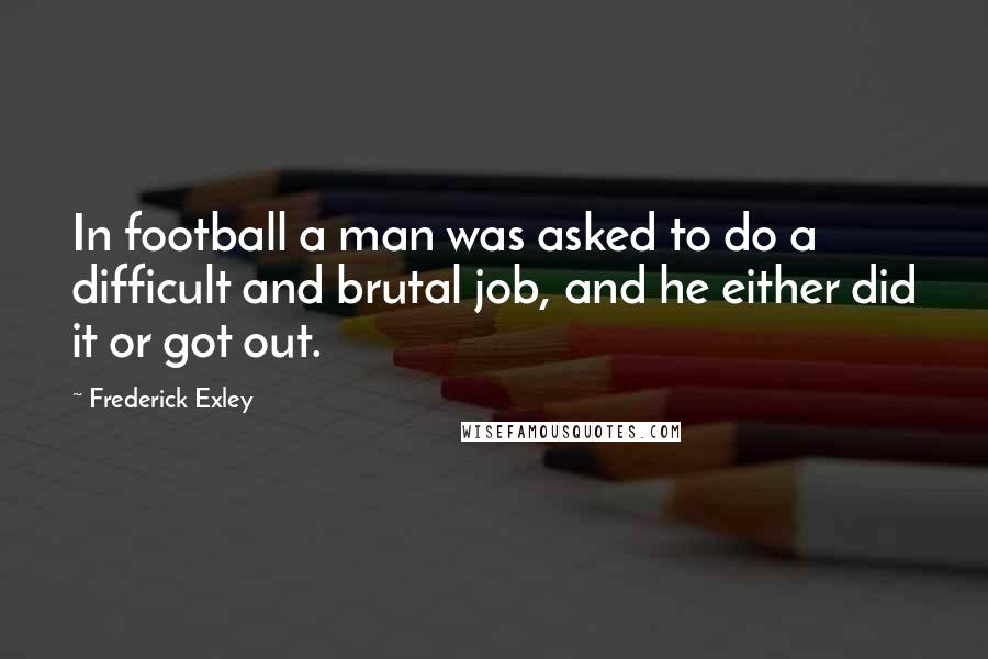 Frederick Exley Quotes: In football a man was asked to do a difficult and brutal job, and he either did it or got out.