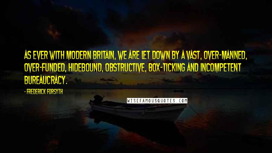 Frederick Forsyth Quotes: As ever with modern Britain, we are let down by a vast, over-manned, over-funded, hidebound, obstructive, box-ticking and incompetent bureaucracy.