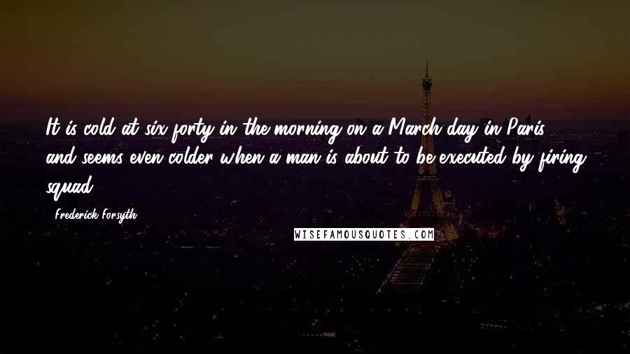 Frederick Forsyth Quotes: It is cold at six-forty in the morning on a March day in Paris, and seems even colder when a man is about to be executed by firing squad.