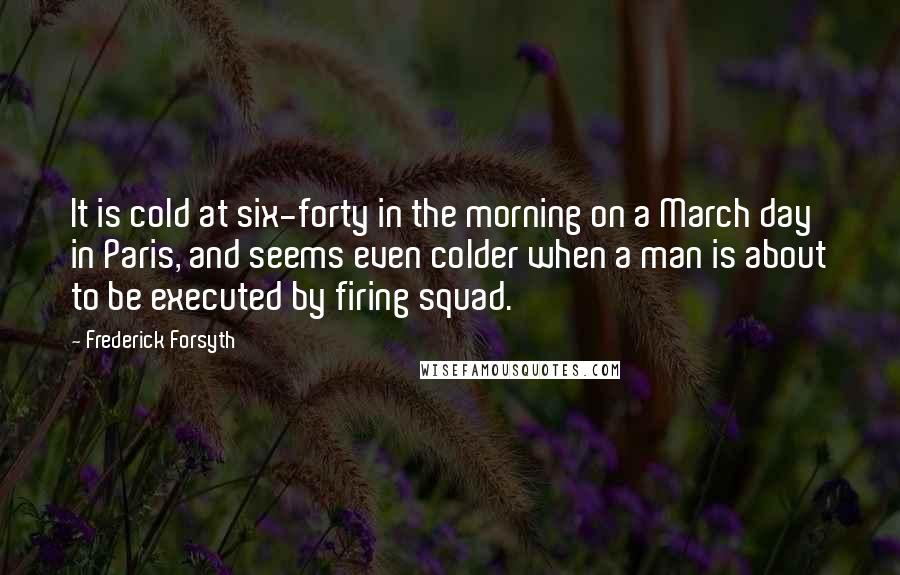 Frederick Forsyth Quotes: It is cold at six-forty in the morning on a March day in Paris, and seems even colder when a man is about to be executed by firing squad.