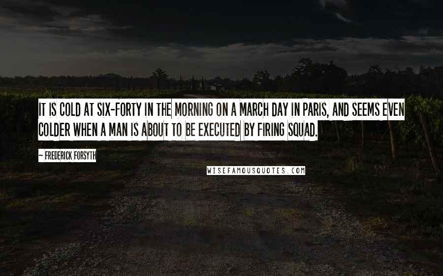 Frederick Forsyth Quotes: It is cold at six-forty in the morning on a March day in Paris, and seems even colder when a man is about to be executed by firing squad.