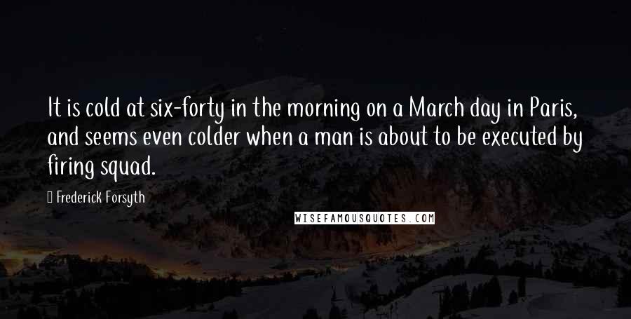 Frederick Forsyth Quotes: It is cold at six-forty in the morning on a March day in Paris, and seems even colder when a man is about to be executed by firing squad.