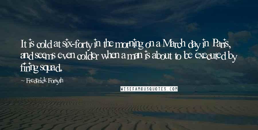 Frederick Forsyth Quotes: It is cold at six-forty in the morning on a March day in Paris, and seems even colder when a man is about to be executed by firing squad.