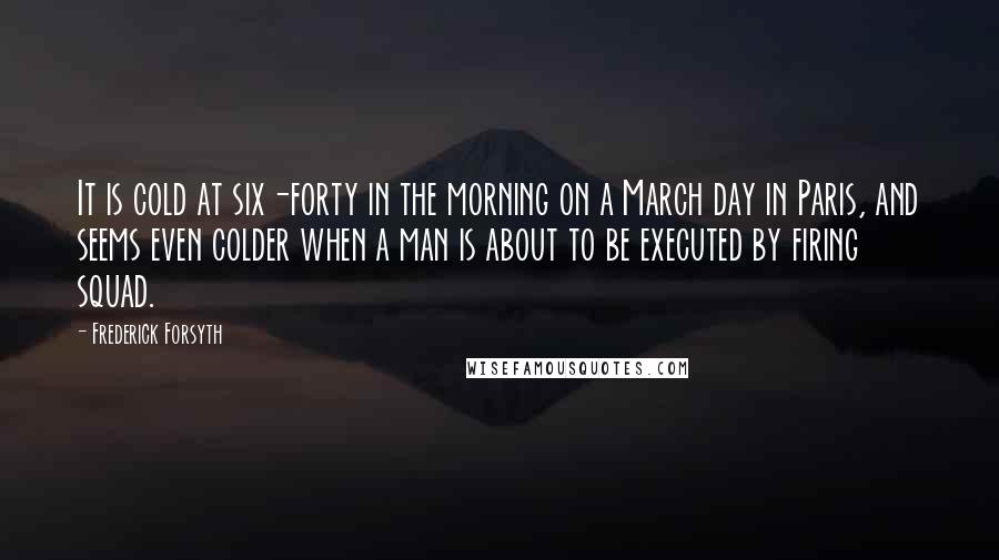 Frederick Forsyth Quotes: It is cold at six-forty in the morning on a March day in Paris, and seems even colder when a man is about to be executed by firing squad.