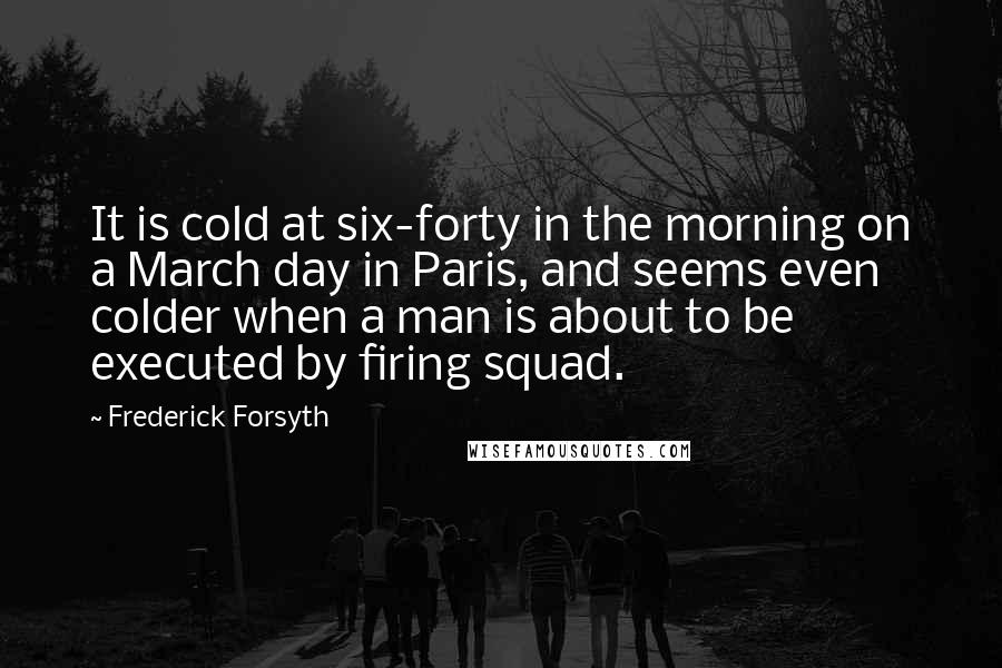 Frederick Forsyth Quotes: It is cold at six-forty in the morning on a March day in Paris, and seems even colder when a man is about to be executed by firing squad.