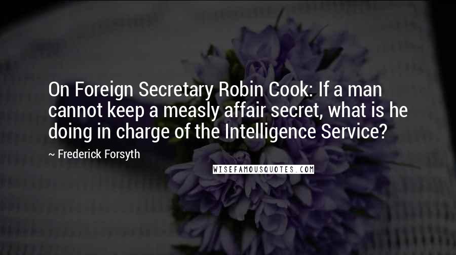 Frederick Forsyth Quotes: On Foreign Secretary Robin Cook: If a man cannot keep a measly affair secret, what is he doing in charge of the Intelligence Service?