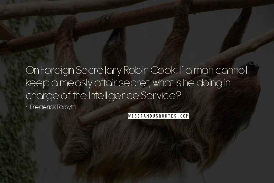 Frederick Forsyth Quotes: On Foreign Secretary Robin Cook: If a man cannot keep a measly affair secret, what is he doing in charge of the Intelligence Service?