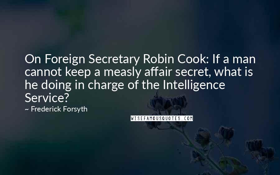 Frederick Forsyth Quotes: On Foreign Secretary Robin Cook: If a man cannot keep a measly affair secret, what is he doing in charge of the Intelligence Service?