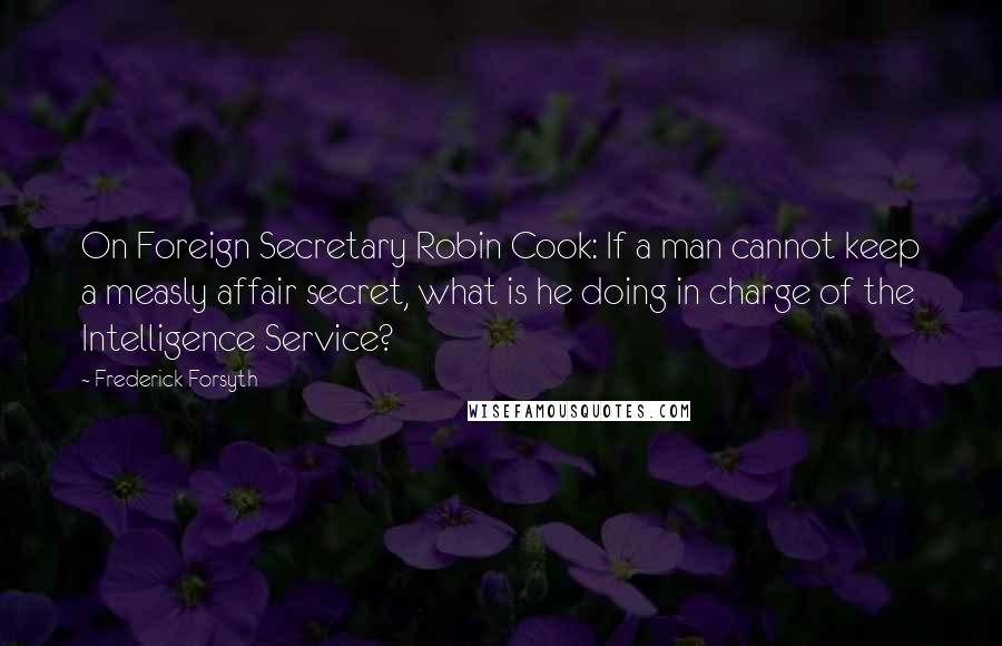 Frederick Forsyth Quotes: On Foreign Secretary Robin Cook: If a man cannot keep a measly affair secret, what is he doing in charge of the Intelligence Service?