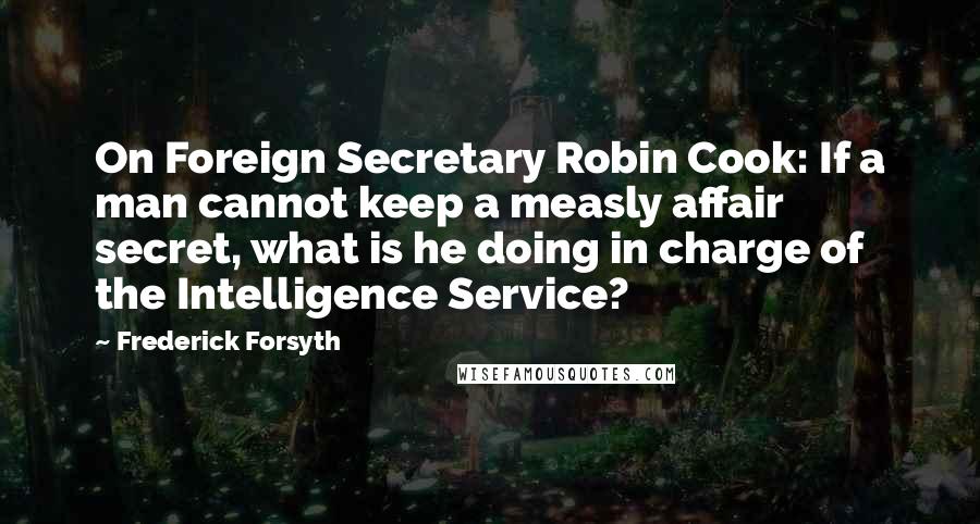 Frederick Forsyth Quotes: On Foreign Secretary Robin Cook: If a man cannot keep a measly affair secret, what is he doing in charge of the Intelligence Service?