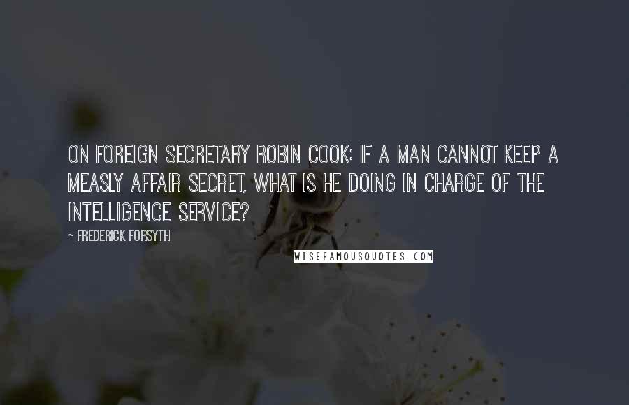 Frederick Forsyth Quotes: On Foreign Secretary Robin Cook: If a man cannot keep a measly affair secret, what is he doing in charge of the Intelligence Service?