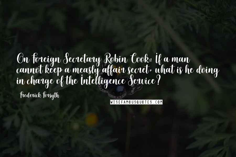 Frederick Forsyth Quotes: On Foreign Secretary Robin Cook: If a man cannot keep a measly affair secret, what is he doing in charge of the Intelligence Service?