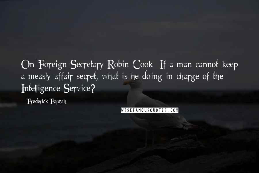 Frederick Forsyth Quotes: On Foreign Secretary Robin Cook: If a man cannot keep a measly affair secret, what is he doing in charge of the Intelligence Service?