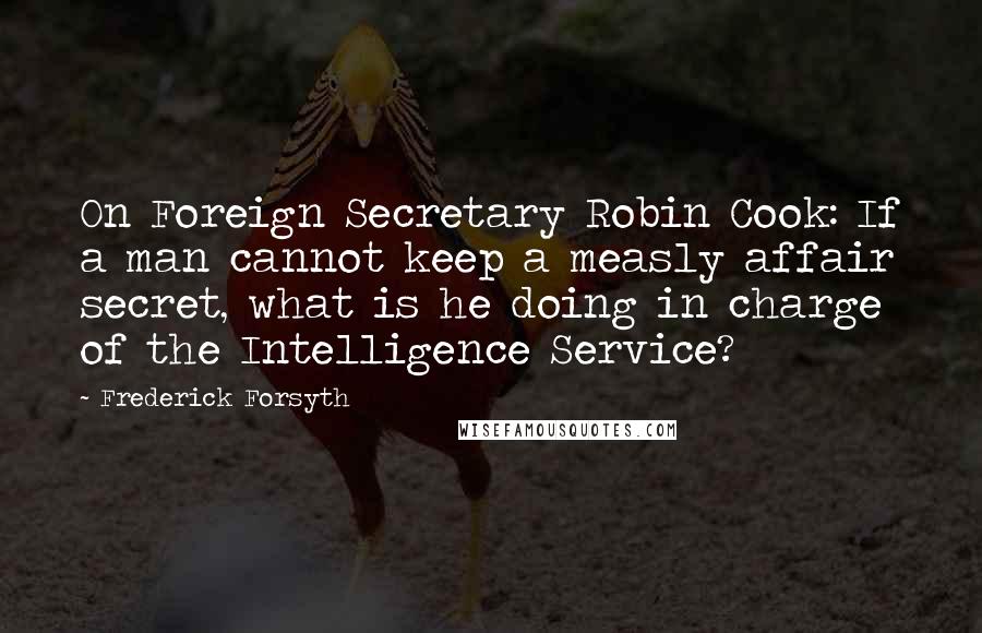 Frederick Forsyth Quotes: On Foreign Secretary Robin Cook: If a man cannot keep a measly affair secret, what is he doing in charge of the Intelligence Service?