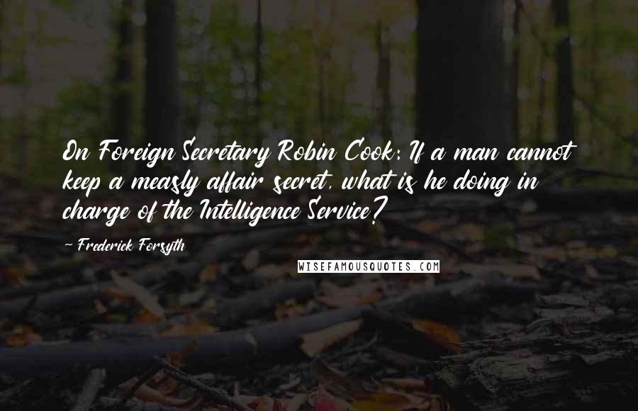 Frederick Forsyth Quotes: On Foreign Secretary Robin Cook: If a man cannot keep a measly affair secret, what is he doing in charge of the Intelligence Service?