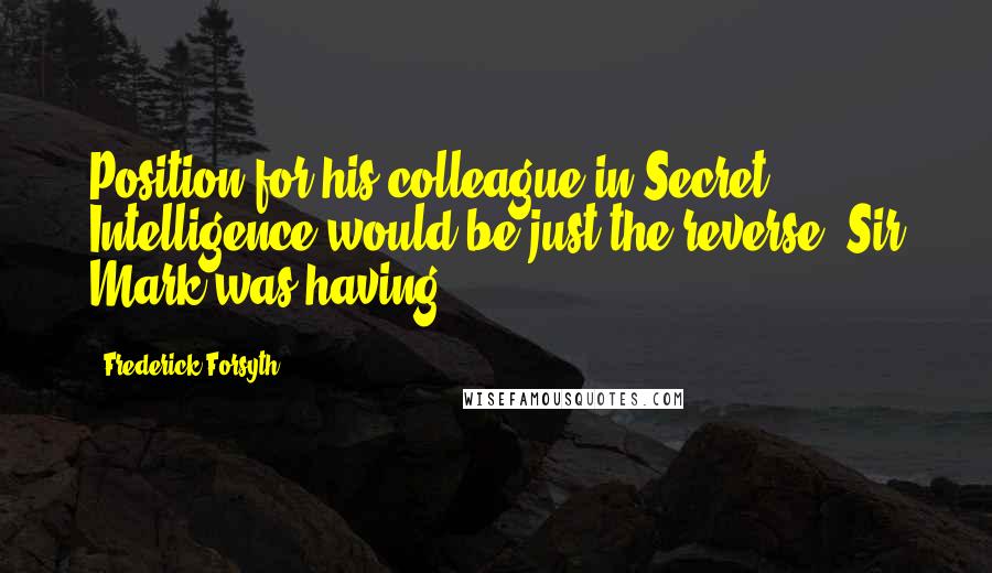 Frederick Forsyth Quotes: Position for his colleague in Secret Intelligence would be just the reverse. Sir Mark was having