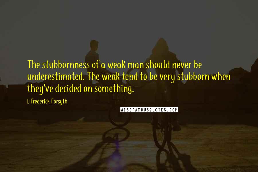 Frederick Forsyth Quotes: The stubbornness of a weak man should never be underestimated. The weak tend to be very stubborn when they've decided on something.