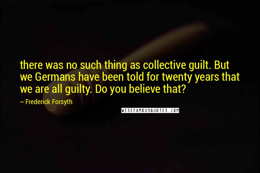 Frederick Forsyth Quotes: there was no such thing as collective guilt. But we Germans have been told for twenty years that we are all guilty. Do you believe that?