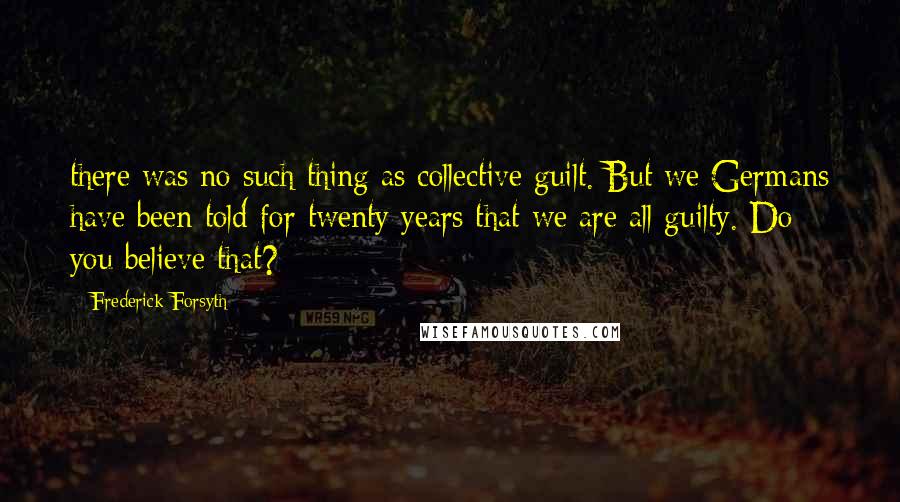 Frederick Forsyth Quotes: there was no such thing as collective guilt. But we Germans have been told for twenty years that we are all guilty. Do you believe that?