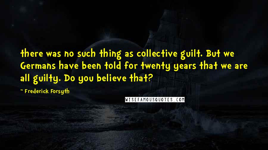 Frederick Forsyth Quotes: there was no such thing as collective guilt. But we Germans have been told for twenty years that we are all guilty. Do you believe that?