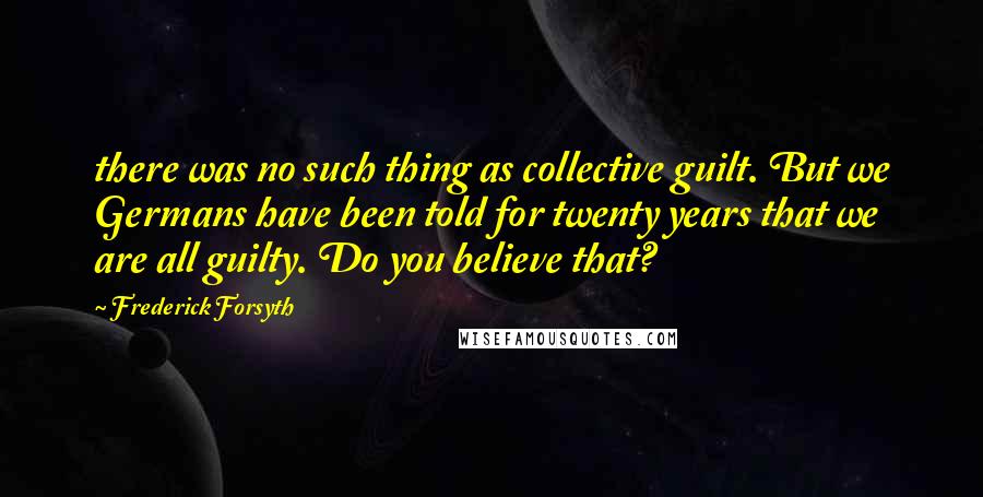 Frederick Forsyth Quotes: there was no such thing as collective guilt. But we Germans have been told for twenty years that we are all guilty. Do you believe that?