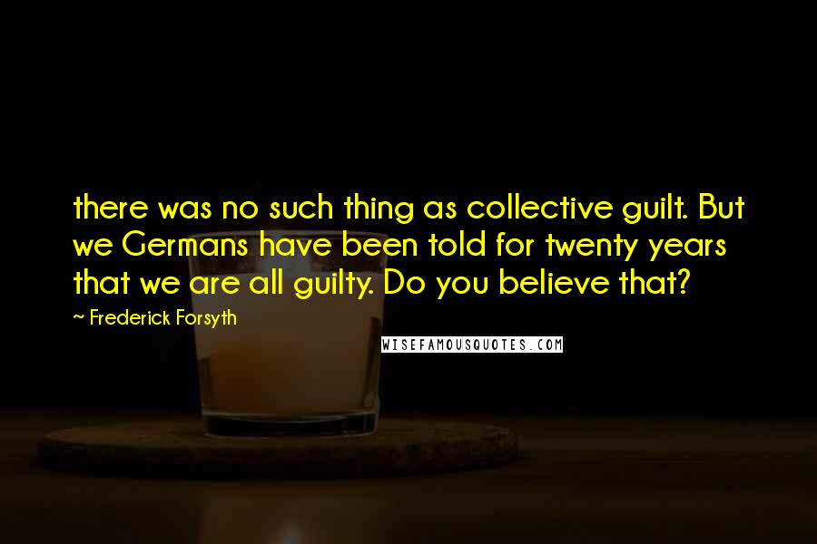 Frederick Forsyth Quotes: there was no such thing as collective guilt. But we Germans have been told for twenty years that we are all guilty. Do you believe that?