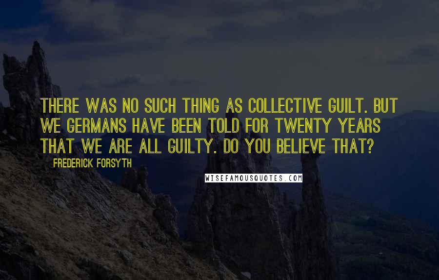 Frederick Forsyth Quotes: there was no such thing as collective guilt. But we Germans have been told for twenty years that we are all guilty. Do you believe that?