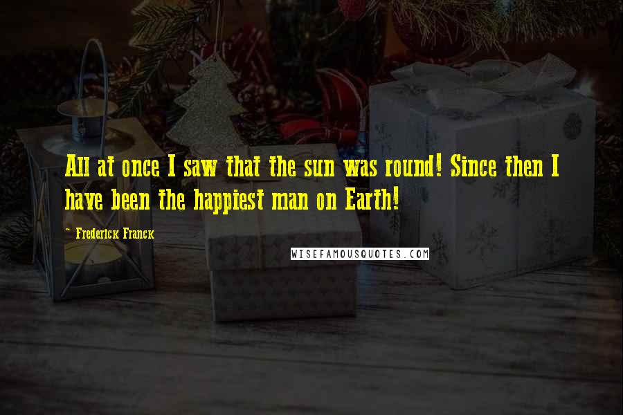 Frederick Franck Quotes: All at once I saw that the sun was round! Since then I have been the happiest man on Earth!