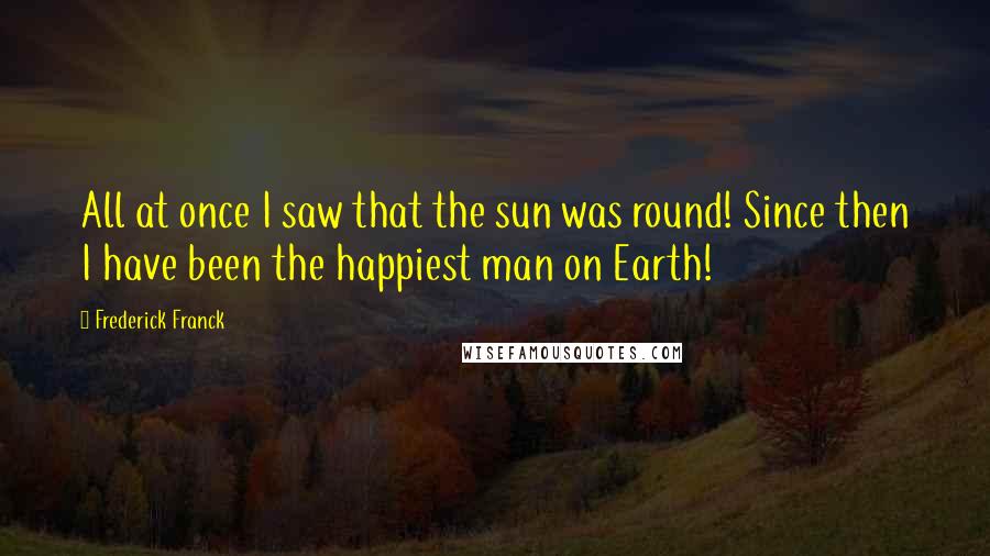 Frederick Franck Quotes: All at once I saw that the sun was round! Since then I have been the happiest man on Earth!