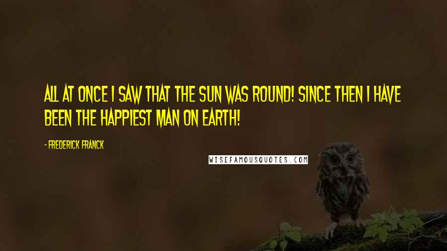 Frederick Franck Quotes: All at once I saw that the sun was round! Since then I have been the happiest man on Earth!