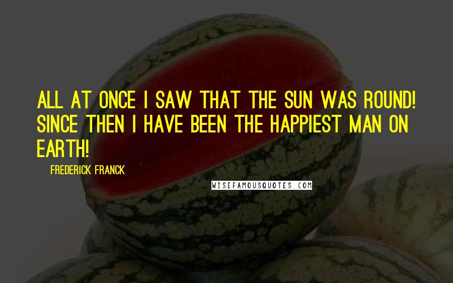 Frederick Franck Quotes: All at once I saw that the sun was round! Since then I have been the happiest man on Earth!