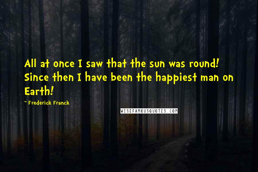 Frederick Franck Quotes: All at once I saw that the sun was round! Since then I have been the happiest man on Earth!