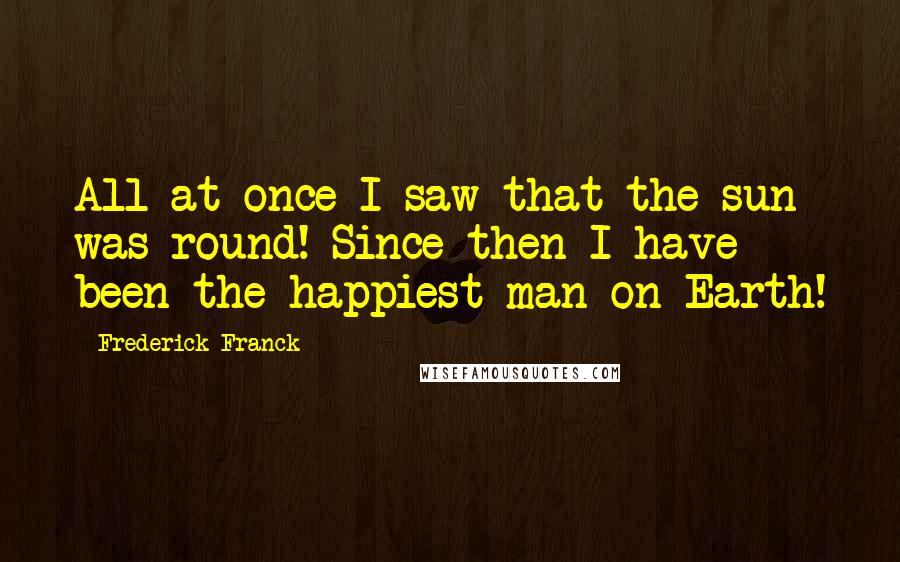 Frederick Franck Quotes: All at once I saw that the sun was round! Since then I have been the happiest man on Earth!