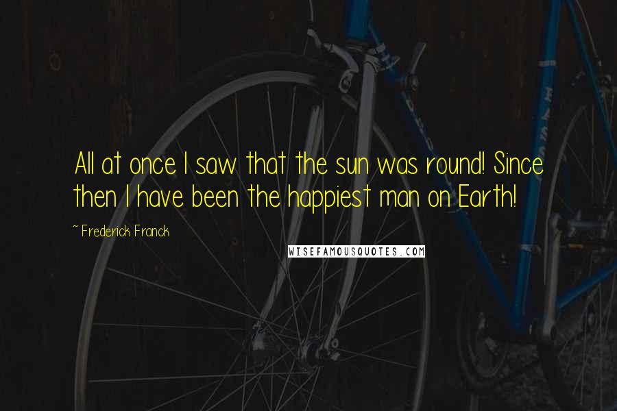 Frederick Franck Quotes: All at once I saw that the sun was round! Since then I have been the happiest man on Earth!