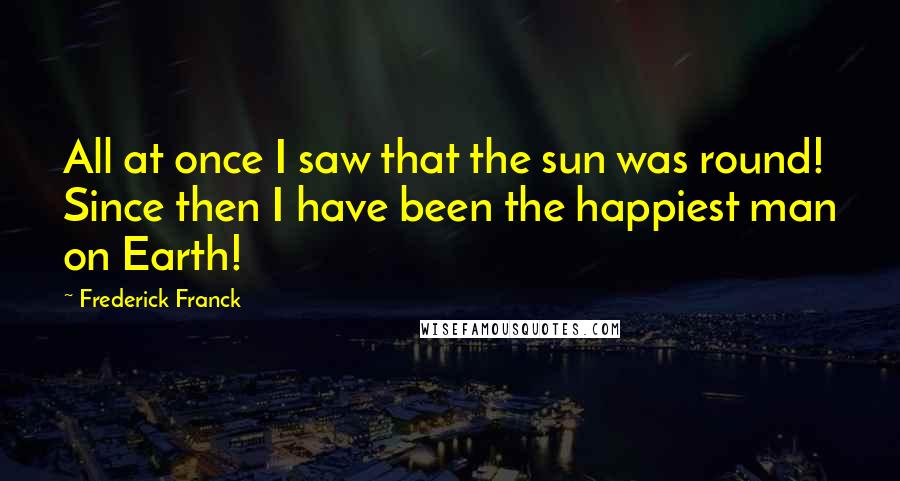 Frederick Franck Quotes: All at once I saw that the sun was round! Since then I have been the happiest man on Earth!