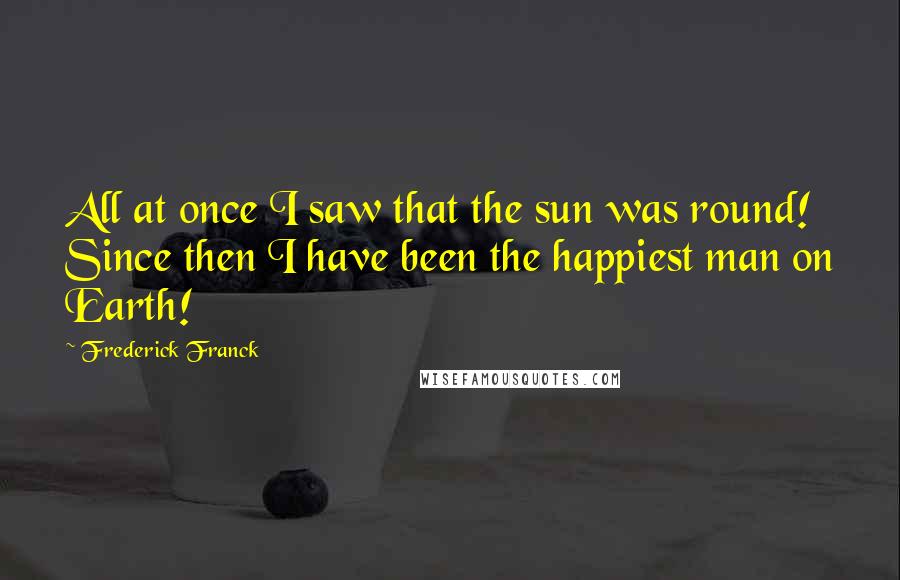 Frederick Franck Quotes: All at once I saw that the sun was round! Since then I have been the happiest man on Earth!