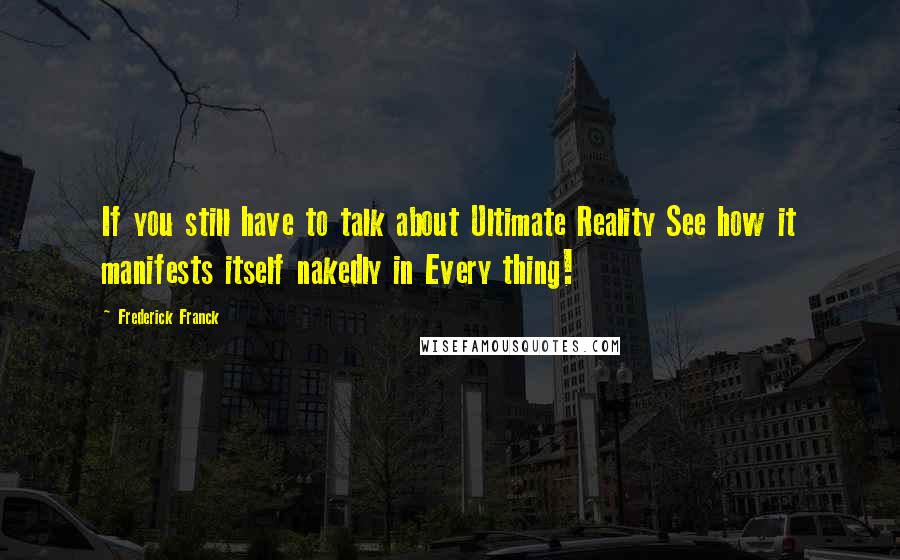 Frederick Franck Quotes: If you still have to talk about Ultimate Reality See how it manifests itself nakedly in Every thing!