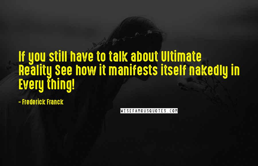 Frederick Franck Quotes: If you still have to talk about Ultimate Reality See how it manifests itself nakedly in Every thing!