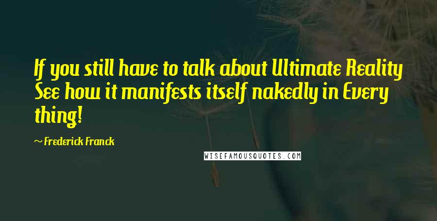 Frederick Franck Quotes: If you still have to talk about Ultimate Reality See how it manifests itself nakedly in Every thing!