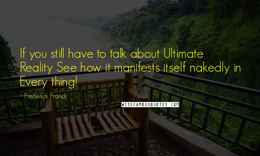 Frederick Franck Quotes: If you still have to talk about Ultimate Reality See how it manifests itself nakedly in Every thing!