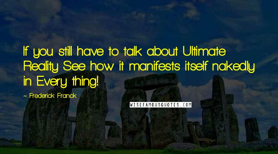 Frederick Franck Quotes: If you still have to talk about Ultimate Reality See how it manifests itself nakedly in Every thing!