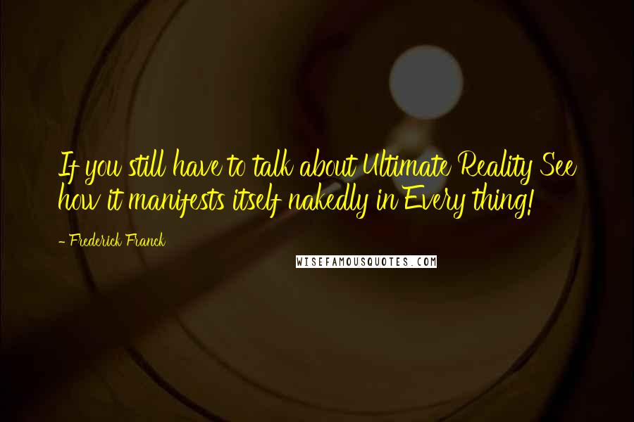 Frederick Franck Quotes: If you still have to talk about Ultimate Reality See how it manifests itself nakedly in Every thing!