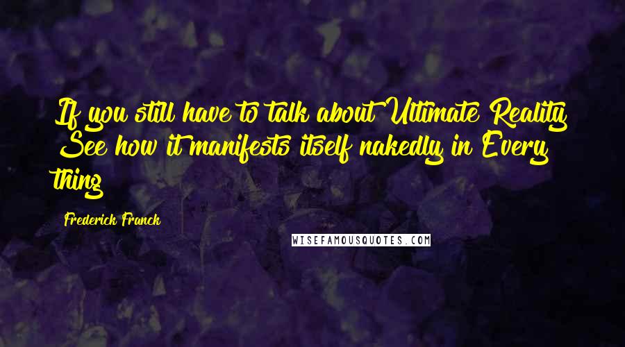 Frederick Franck Quotes: If you still have to talk about Ultimate Reality See how it manifests itself nakedly in Every thing!