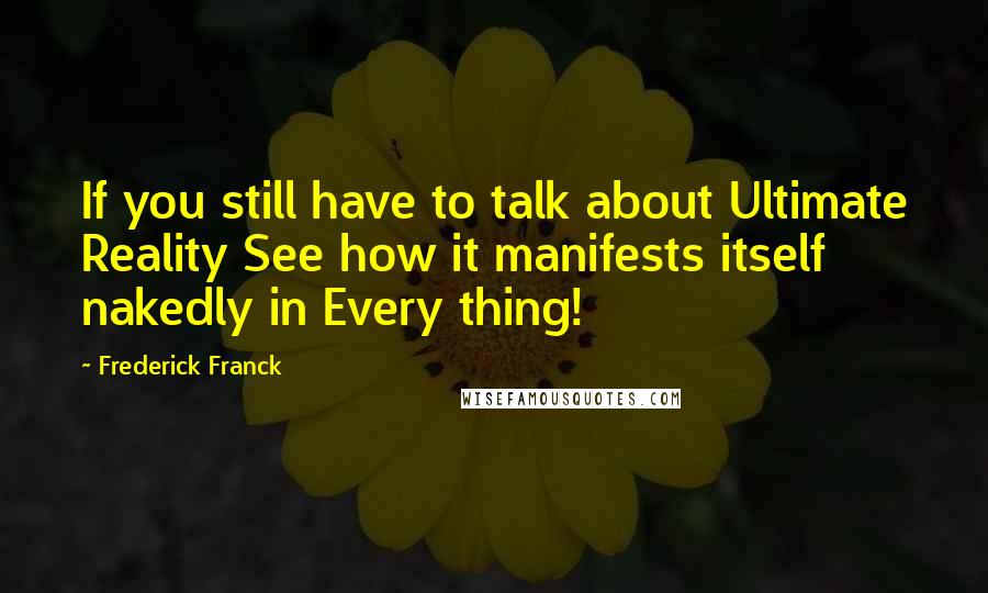 Frederick Franck Quotes: If you still have to talk about Ultimate Reality See how it manifests itself nakedly in Every thing!