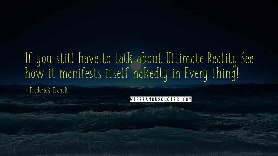 Frederick Franck Quotes: If you still have to talk about Ultimate Reality See how it manifests itself nakedly in Every thing!