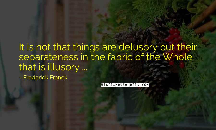 Frederick Franck Quotes: It is not that things are delusory but their separateness in the fabric of the Whole that is illusory ...